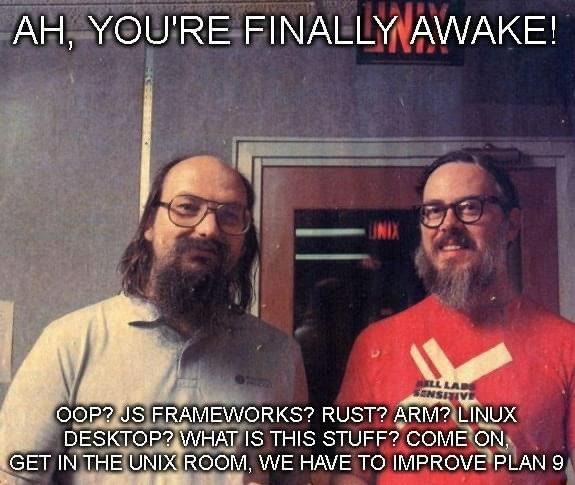 Ah, you're finally awake! OOP? JS Frameworks? Rust? Arm? Linux Desktop? what is this stuff? Come on, get in the UNIX room. WE have to improve Plan 9.